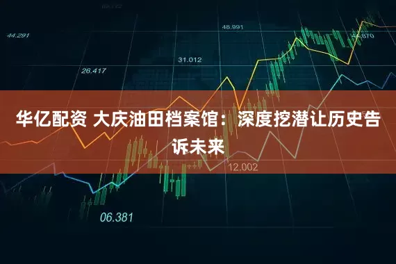 华亿配资 大庆油田档案馆：深度挖潜让历史告诉未来