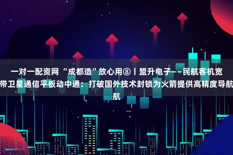 一对一配资网 “成都造”放心用⑧丨盟升电子——民航客机宽带卫星通信平板动中通：打破国外技术封锁为火箭提供高精度导航