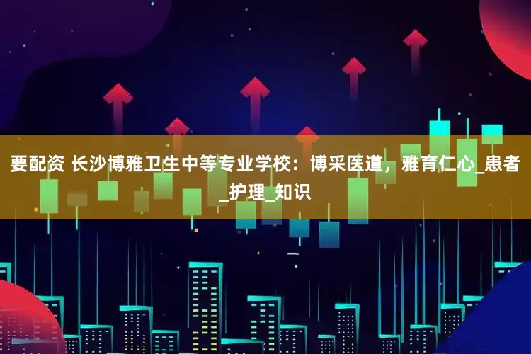要配资 长沙博雅卫生中等专业学校：博采医道，雅育仁心_患者_护理_知识