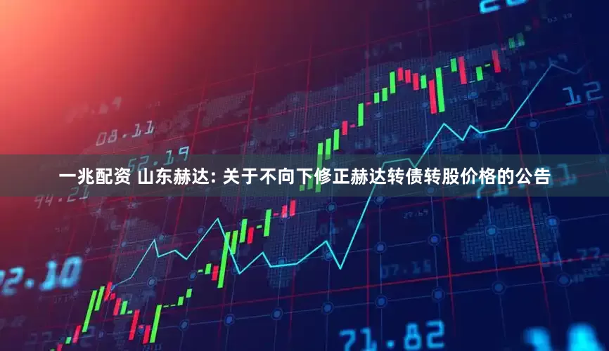 一兆配资 山东赫达: 关于不向下修正赫达转债转股价格的公告