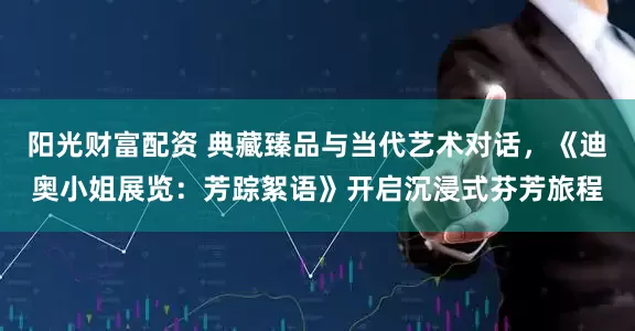 阳光财富配资 典藏臻品与当代艺术对话，《迪奥小姐展览：芳踪絮语》开启沉浸式芬芳旅程