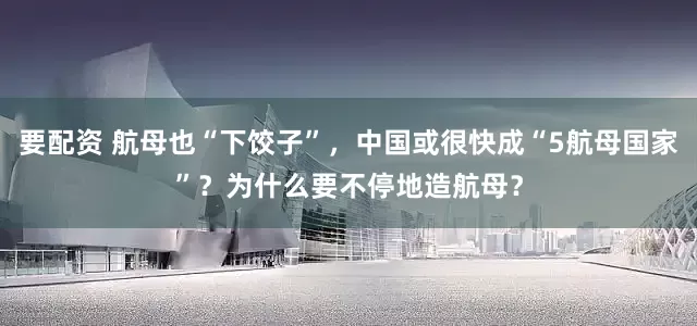 要配资 航母也“下饺子”，中国或很快成“5航母国家”？为什么要不停地造航母？