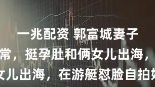 一兆配资 郭富城妻子方媛晒日常，挺孕肚和俩女儿出海，在游艇怼脸自拍好美