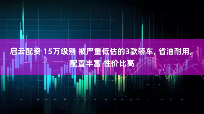 启云配资 15万级别 被严重低估的3款轿车, 省油耐用, 配置丰富 性价比高