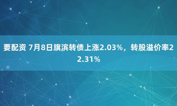 要配资 7月8日旗滨转债上涨2.03%，转股溢价率22.31%