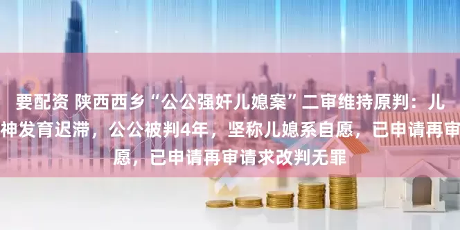 要配资 陕西西乡“公公强奸儿媳案”二审维持原判：儿媳被鉴定为精神发育迟滞，公公被判4年，坚称儿媳系自愿，已申请再审请求改判无罪