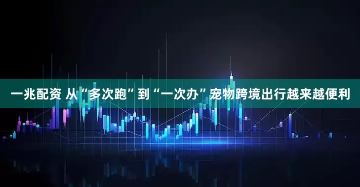 一兆配资 从“多次跑”到“一次办”宠物跨境出行越来越便利